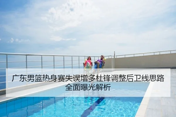 广东男篮热身赛失误增多杜锋调整后卫线思路全面曝光解析