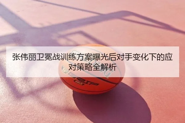 张伟丽卫冕战训练方案曝光后对手变化下的应对策略全解析