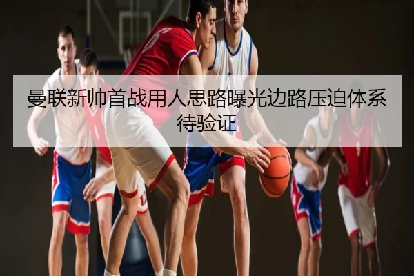 曼联新帅首战用人思路曝光边路压迫体系待验证