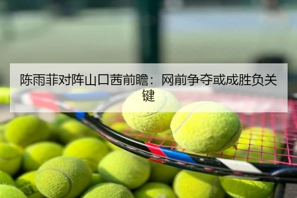 陈雨菲对阵山口茜前瞻：网前争夺或成胜负关键