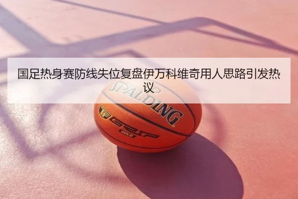 国足热身赛防线失位复盘伊万科维奇用人思路引发热议