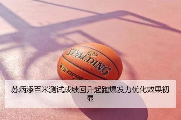 苏炳添百米测试成绩回升起跑爆发力优化效果初显